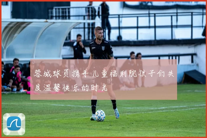 蓉城球员携手儿童福利院孩子们共度温馨快乐的时光