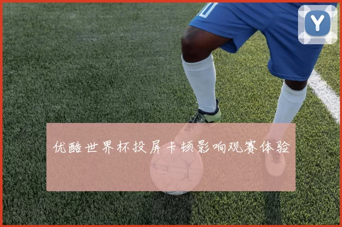 优酷世界杯投屏卡顿影响观赛体验